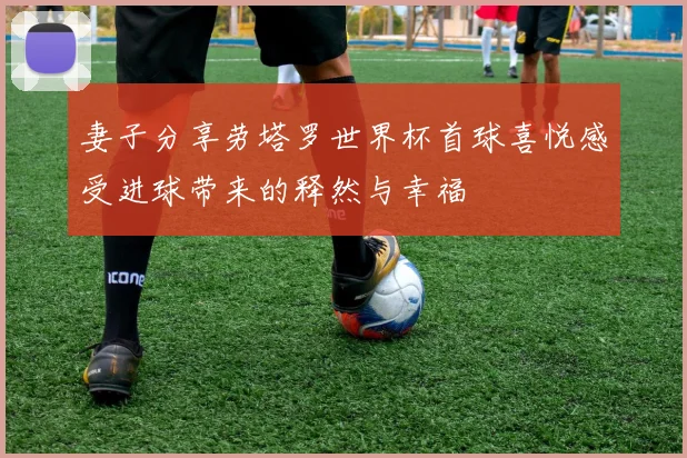 妻子分享劳塔罗世界杯首球喜悦感受进球带来的释然与幸福