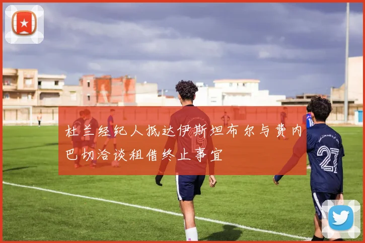 杜兰经纪人抵达伊斯坦布尔与费内巴切洽谈租借终止事宜