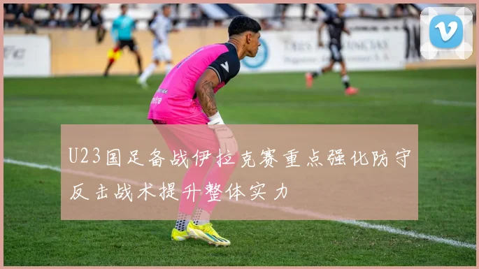 U23国足备战伊拉克赛重点强化防守反击战术提升整体实力