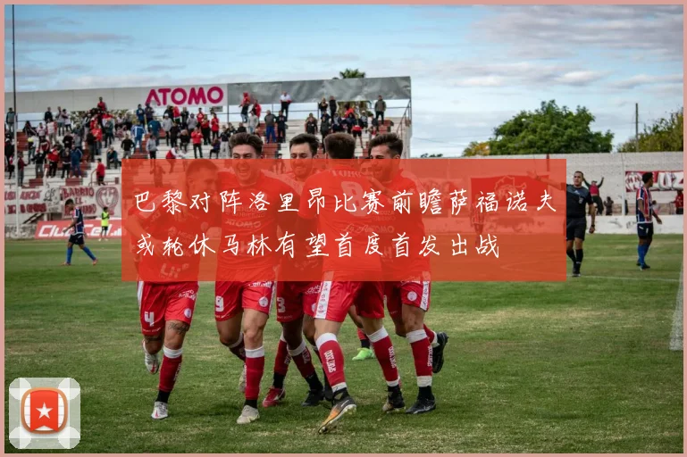 巴黎对阵洛里昂比赛前瞻萨福诺夫或轮休马林有望首度首发出战