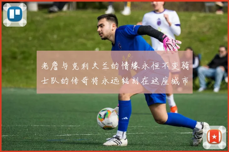老詹与克利夫兰的情缘永恒不变骑士队的传奇将永远铭刻在这座城市