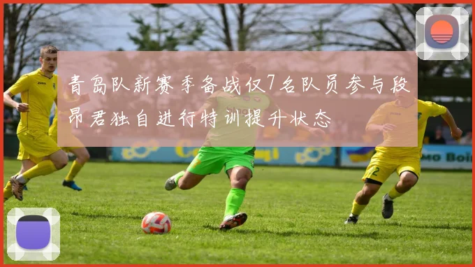 青岛队新赛季备战仅7名队员参与段昂君独自进行特训提升状态