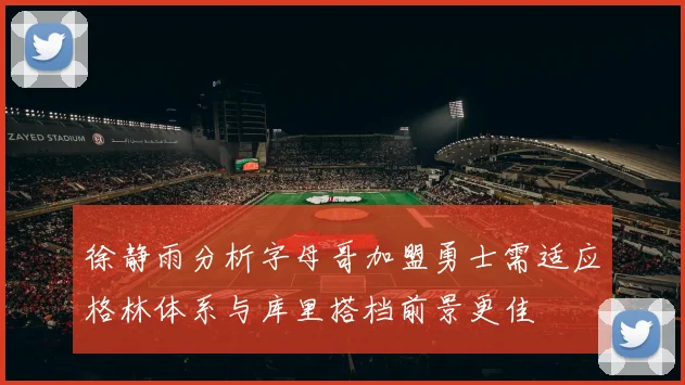 徐静雨分析字母哥加盟勇士需适应格林体系与库里搭档前景更佳