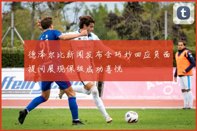 德泽尔比新闻发布会巧妙回应负面提问展现保级成功喜悦