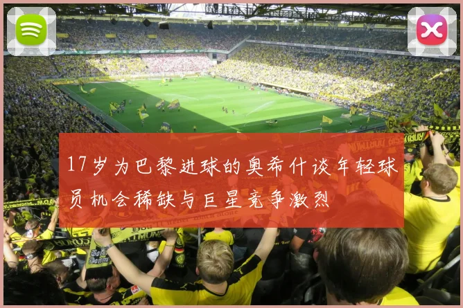 17岁为巴黎进球的奥希什谈年轻球员机会稀缺与巨星竞争激烈