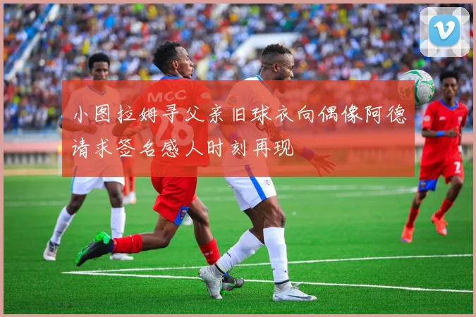 小图拉姆寻父亲旧球衣向偶像阿德请求签名感人时刻再现