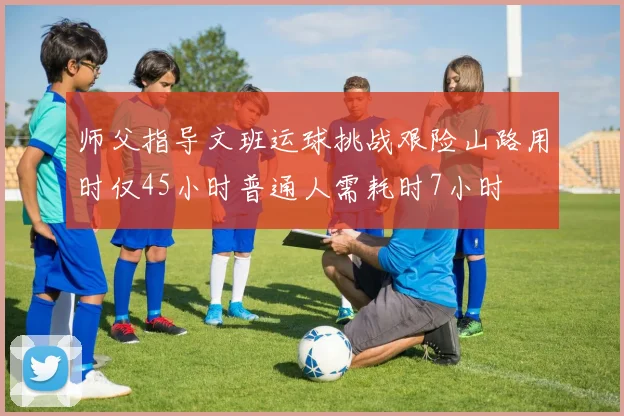 师父指导文班运球挑战艰险山路用时仅45小时普通人需耗时7小时