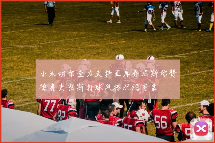 小米切尔全力支持亚库乔尼斯称赞德鲁史密斯打球风格沉稳可靠