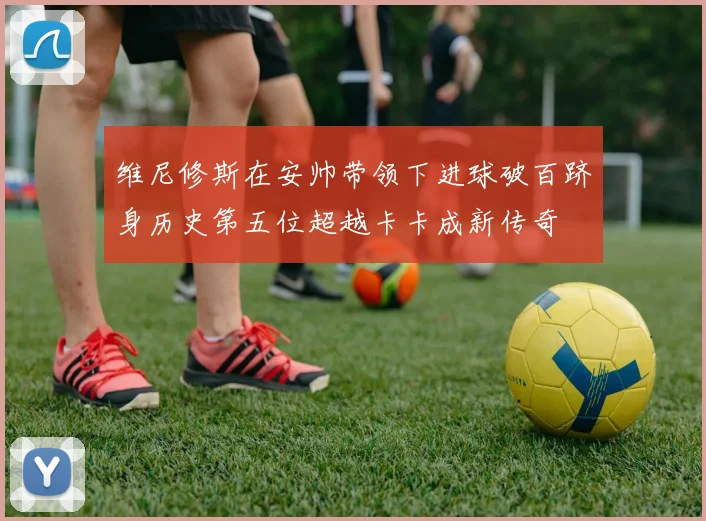 维尼修斯在安帅带领下进球破百跻身历史第五位超越卡卡成新传奇