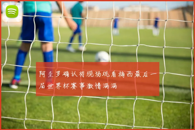 阿圭罗确认将现场观看梅西最后一届世界杯赛事激情满满