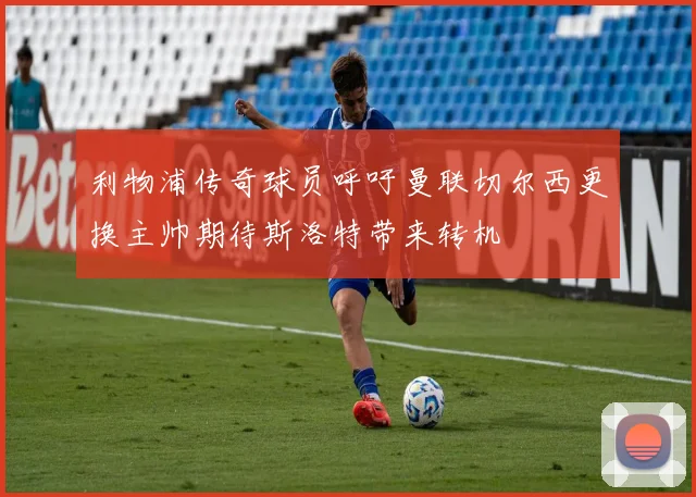 利物浦传奇球员呼吁曼联切尔西更换主帅期待斯洛特带来转机