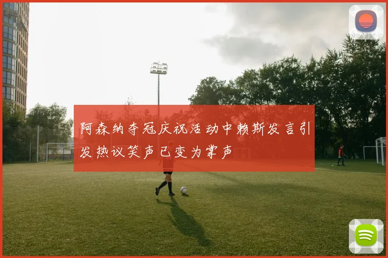 阿森纳夺冠庆祝活动中赖斯发言引发热议笑声已变为掌声