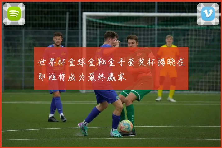 世界杯金球金靴金手套奖杯揭晓在即谁将成为最终赢家