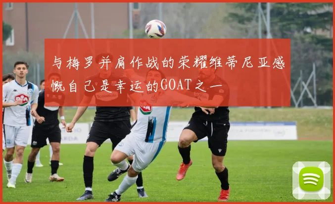 与梅罗并肩作战的荣耀维蒂尼亚感慨自己是幸运的GOAT之一