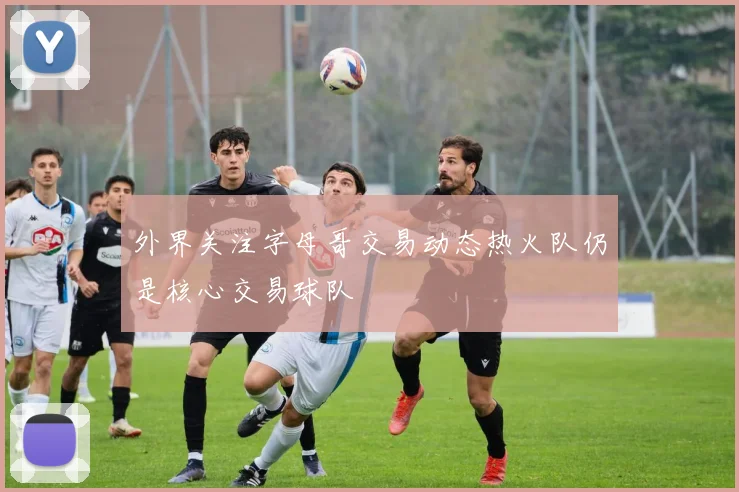 外界关注字母哥交易动态热火队仍是核心交易球队