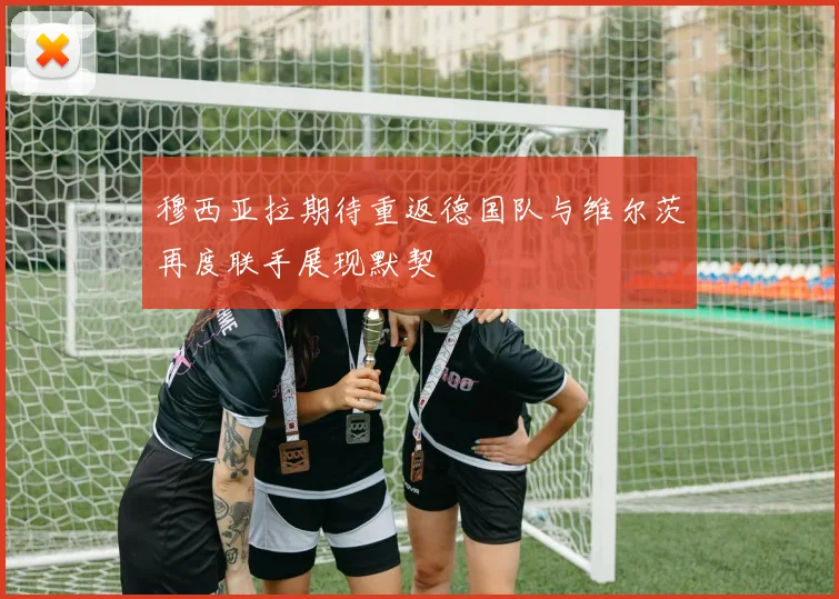 穆西亚拉期待重返德国队与维尔茨再度联手展现默契