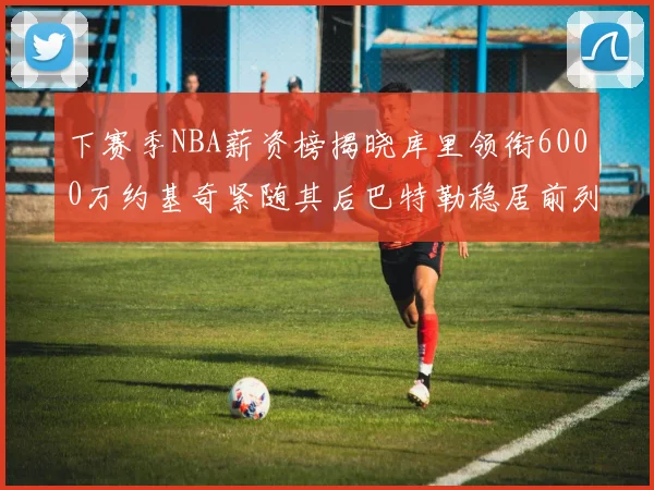 下赛季NBA薪资榜揭晓库里领衔6000万约基奇紧随其后巴特勒稳居前列
