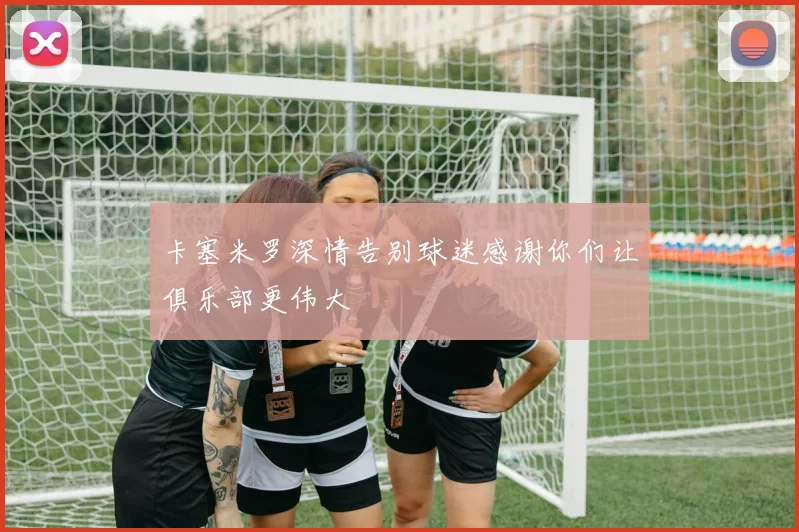 卡塞米罗深情告别球迷感谢你们让俱乐部更伟大