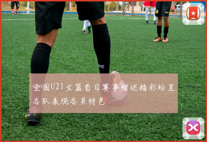 全国U21女篮首日赛事综述精彩纷呈各队表现各具特色