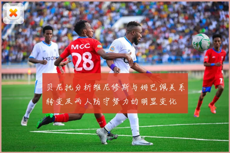 贝尼托分析维尼修斯与姆巴佩关系转变及两人防守努力的明显变化