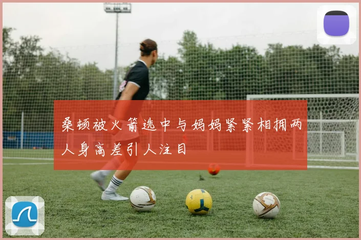 桑顿被火箭选中与妈妈紧紧相拥两人身高差引人注目