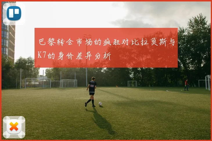 巴黎转会市场的疯狂对比拉莫斯与K7的身价差异分析