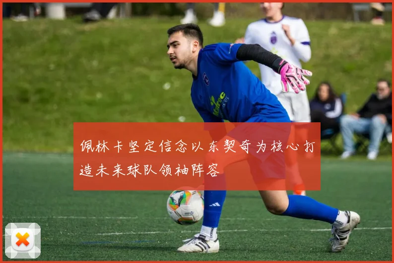 佩林卡坚定信念以东契奇为核心打造未来球队领袖阵容