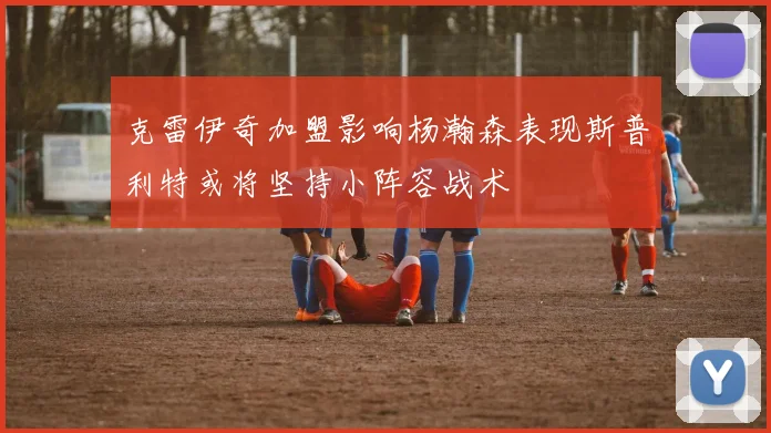 克雷伊奇加盟影响杨瀚森表现斯普利特或将坚持小阵容战术