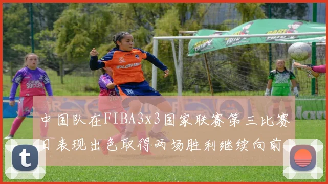 中国队在FIBA3x3国家联赛第三比赛日表现出色取得两场胜利继续向前迈进