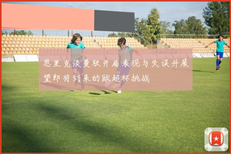 恩里克谈曼联开局表现与失误并展望即将到来的欧超杯挑战