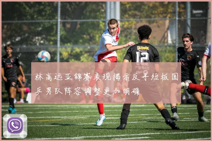 林高远亚锦赛表现揭示反手短板国乒男队阵容调整更加明确