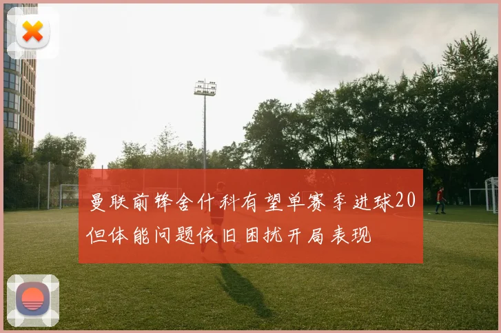 曼联前锋舍什科有望单赛季进球20但体能问题依旧困扰开局表现