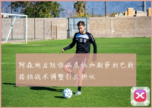 阿森纳后防伤病危机加剧萨利巴新搭档战术调整引发热议