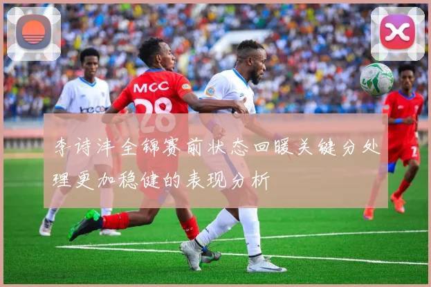 李诗沣全锦赛前状态回暖关键分处理更加稳健的表现分析